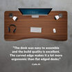 Colin quoted the desk was easy to assemble and the build quality is excellent the curved edge makes it a lot more ergonomic than flat edged desks