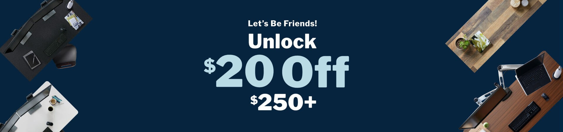 let's be friends. unlock twenty dollars off two hundred fifty dollars or more